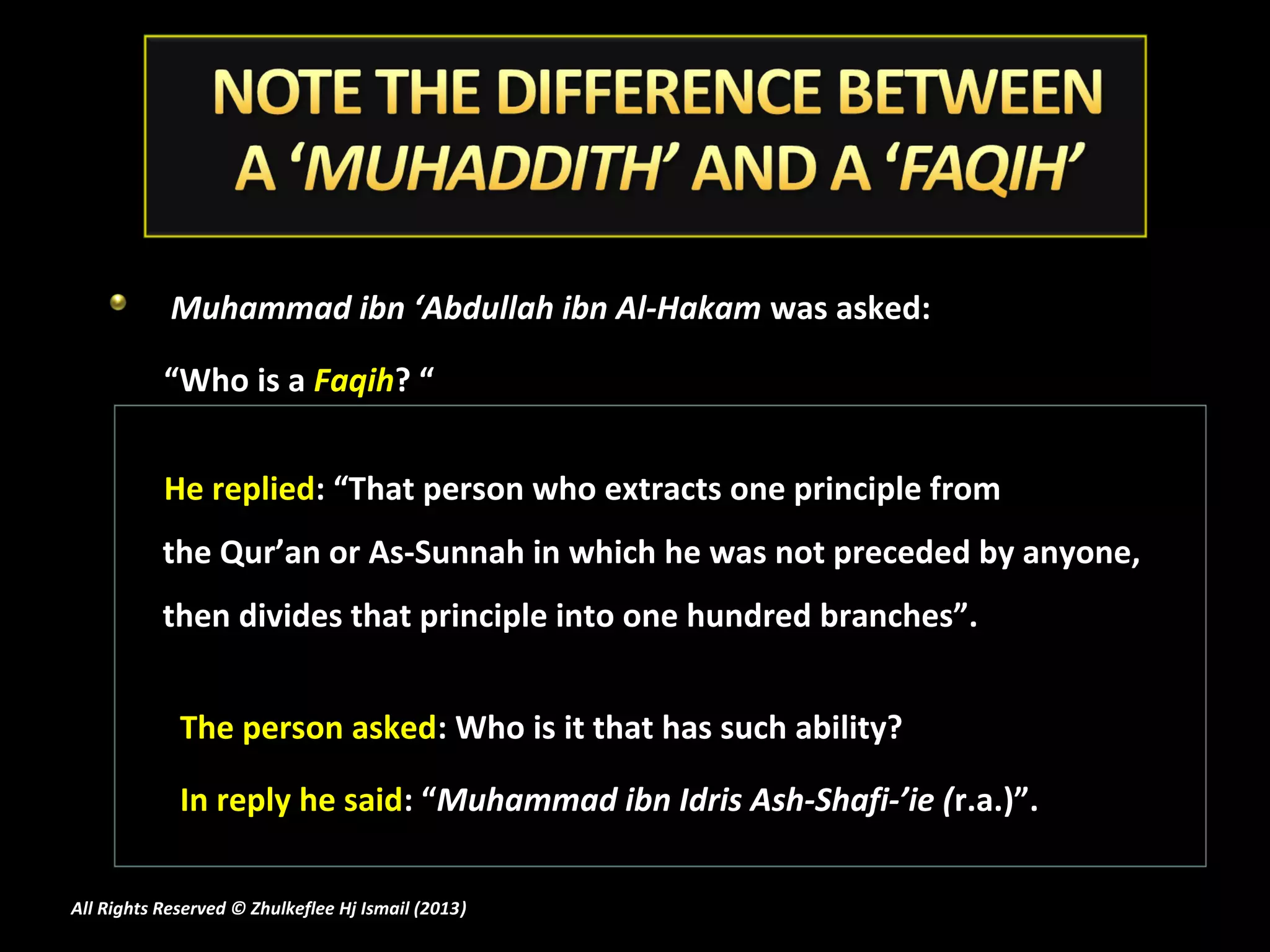 Muhammad ibn ‘Abdullah ibn Al-Hakam was asked:

           “Who is a Faqih? “


           He replied: “That person who extracts one principle from
           the Qur’an or As-Sunnah in which he was not preceded by anyone,
           then divides that principle into one hundred branches”.


             The person asked: Who is it that has such ability?

             In reply he said: “Muhammad ibn Idris Ash-Shafi-’ie (r.a.)”.

All Rights Reserved © Zhulkeflee Hj Ismail (2013)
                                                )
 