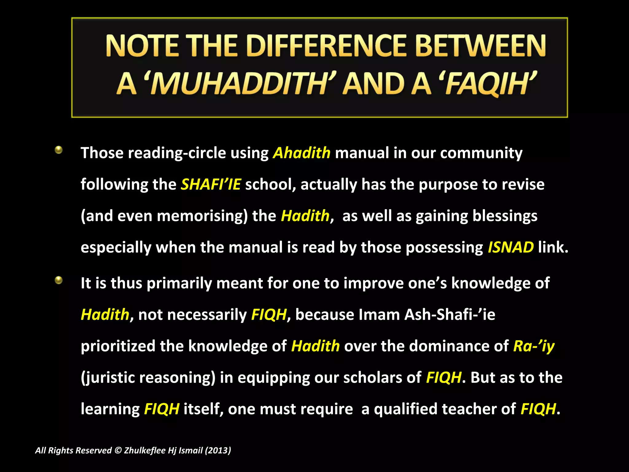Those reading-circle using Ahadith manual in our community
           following the SHAFI’IE school, actually has the purpose to revise
           (and even memorising) the Hadith, as well as gaining blessings
           especially when the manual is read by those possessing ISNAD link.

           It is thus primarily meant for one to improve one’s knowledge of
           Hadith, not necessarily FIQH, because Imam Ash-Shafi-’ie
           prioritized the knowledge of Hadith over the dominance of Ra-’iy
           (juristic reasoning) in equipping our scholars of FIQH. But as to the
           learning FIQH itself, one must require a qualified teacher of FIQH.

All Rights Reserved © Zhulkeflee Hj Ismail (2013)
                                                )
 