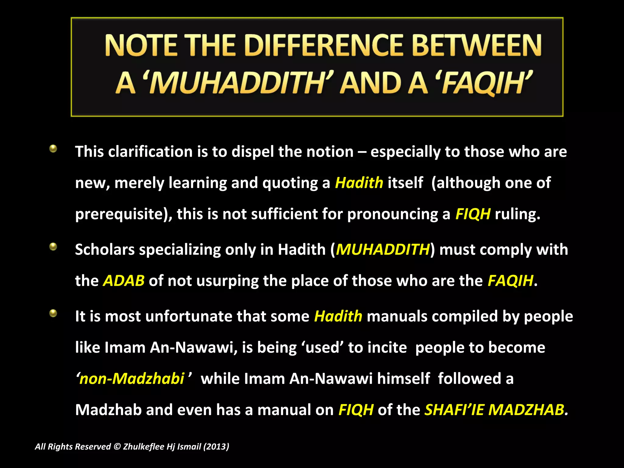 This clarification is to dispel the notion – especially to those who are
          new, merely learning and quoting a Hadith itself (although one of
          prerequisite), this is not sufficient for pronouncing a FIQH ruling.

          Scholars specializing only in Hadith (MUHADDITH) must comply with
          the ADAB of not usurping the place of those who are the FAQIH.

          It is most unfortunate that some Hadith manuals compiled by people
          like Imam An-Nawawi, is being ‘used’ to incite people to become
          ‘non-Madzhabi ’ while Imam An-Nawawi himself followed a
          Madzhab and even has a manual on FIQH of the SHAFI’IE MADZHAB.
All Rights Reserved © Zhulkeflee Hj Ismail (2013)
                                                )
 
