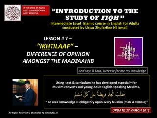 IN THE NAME OF ALLAH,
              MOST COMPASSIONATE,
              MOST MERCIFUL.              “INTRODUCTION TO THE
                                             STUDY OF FIQH ”
                                         Intermediate Level Islamic course in English for Adults
                                               conducted by Ustaz Zhulkeflee Hj Ismail

                                  LESSON # 7 –
                            “IKHTILAAF“ –
              DIFFERENCE OF OPINION
             AMONGST THE MADZAAHIB
                                                            And say: O Lord! Increase for me my knowledge


                                            Using text & curriculum he has developed especially for
                                           Muslim converts and young Adult English-speaking Muslims.



                                      “To seek knowledge is obligatory upon every Muslim (male & female)”

                                                                                  UPDATE 27 MARCH 2012
All Rights Reserved © Zhulkeflee Hj Ismail (2013)
                                                )
 