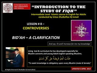 IN THE NAME OF ALLAH,
              MOST COMPASSIONATE,
              MOST MERCIFUL.               “INTRODUCTION TO THE
                                              STUDY OF FIQH ”
                                          Intermediate Level Islamic course in English for Adults
                                                conducted by Ustaz Zhulkeflee Hj Ismail

                                   LESSON # 8 –
                            CONTROVERSIES

           BID’AH – A CLARIFICATION
                                                           And say: O Lord! Increase for me my knowledge


                                     Using text & curriculum he has developed especially for
                                     Muslim converts and young Adult English-speaking Muslims.



                                     “To seek knowledge is obligatory upon every Muslim (male & female)”


All Rights Reserved © Zhulkeflee Hj Ismail (2013)
                                                )                                   UPDATED 3 APRIL 2013
 