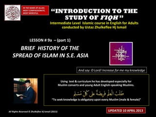 IN THE NAME OF ALLAH,
              MOST COMPASSIONATE,
              MOST MERCIFUL.              “INTRODUCTION TO THE
                                             STUDY OF FIQH ”
                                         Intermediate Level Islamic course in English for Adults
                                               conducted by Ustaz Zhulkeflee Hj Ismail


                     LESSON # 9a – (part 1)
      BRIEF HISTORY OF THE
   SPREAD OF ISLAM IN S.E. ASIA

                                                                   And say: O Lord! Increase for me my knowledge


                                                     Using text & curriculum he has developed especially for
                                                    Muslim converts and young Adult English-speaking Muslims.



                                           “To seek knowledge is obligatory upon every Muslim (male & female)”


All Rights Reserved © Zhulkeflee Hj Ismail (2013)
                                                )                                        UPDATED 10 APRIL 2013
 