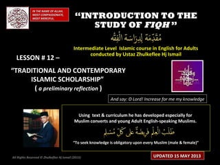 IN THE NAME OF ALLAH,IN THE NAME OF ALLAH,
MOST COMPASSIONATE,MOST COMPASSIONATE,
MOST MERCIFUL.MOST MERCIFUL. ““INTRODUCTION TO THEINTRODUCTION TO THE
STUDY OFSTUDY OF FIQHFIQH ””
Intermediate Level Islamic course in English for AdultsIntermediate Level Islamic course in English for Adults
conducted by Ustaz Zhulkeflee Hj Ismailconducted by Ustaz Zhulkeflee Hj Ismail
LESSON # 12 –LESSON # 12 –
““TRADITIONAL AND CONTEMPORARYTRADITIONAL AND CONTEMPORARY
ISLAMIC SCHOLARSHIP”ISLAMIC SCHOLARSHIP”
(( a preliminary reflectiona preliminary reflection ))
And say: O Lord! Increase for me my knowledge
Using text & curriculum he has developed especially forUsing text & curriculum he has developed especially for
Muslim converts and young Adult English-speaking Muslims.Muslim converts and young Adult English-speaking Muslims.
““To seek knowledge is obligatory upon every Muslim (male & female)”To seek knowledge is obligatory upon every Muslim (male & female)”
UPDATED 15 MAY 2013UPDATED 15 MAY 2013All Rights Reserved © Zhulkeflee Hj Ismail (2013))
 