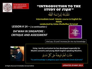 IN THE NAME OF ALLAH,IN THE NAME OF ALLAH,
MOST COMPASSIONATE,MOST COMPASSIONATE,
MOST MERCIFUL.MOST MERCIFUL.
““INTRODUCTION TO THEINTRODUCTION TO THE
STUDY OFSTUDY OF FIQHFIQH ””
Intermediate Level Islamic course in English forIntermediate Level Islamic course in English for
AdultsAdults
conducted by Ustaz Zhulkeflee Hj Ismailconducted by Ustaz Zhulkeflee Hj Ismail
LESSON # 14 –LESSON # 14 – ( a continuation )( a continuation )
DA’WAH IN SINGAPORE :DA’WAH IN SINGAPORE :
CRITIQUE AND ASSESSMENTCRITIQUE AND ASSESSMENT
And say: O Lord! Increase for me my knowledge
Using text & curriculum he has developed especially forUsing text & curriculum he has developed especially for
Muslim converts and young Adult English-speaking Muslims.Muslim converts and young Adult English-speaking Muslims.
““To seek knowledge is obligatory upon every Muslim (male & female)”To seek knowledge is obligatory upon every Muslim (male & female)”
UPDATED 29 MAY 2013UPDATED 29 MAY 2013All Rights Reserved © Zhulkeflee Hj Ismail (2013))
 