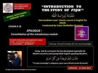 IN THE NAME OF ALLAH,IN THE NAME OF ALLAH,
MOST COMPASSIONATE,MOST COMPASSIONATE,
MOST MERCIFUL.MOST MERCIFUL.
““INTRODUCTION TOINTRODUCTION TO
THE STUDY OFTHE STUDY OF FIQHFIQH ””
Intermediate Level Islamic course in English forIntermediate Level Islamic course in English for
AdultsAdults
conducted by Ustaz Zhulkeflee Hj Ismailconducted by Ustaz Zhulkeflee Hj Ismail
Using text & curriculum he has developed especially forUsing text & curriculum he has developed especially for
Muslim converts and young Adult English-speaking Muslims.Muslim converts and young Adult English-speaking Muslims.
““To seek knowledge is obligatory upon every Muslim (male & female)”To seek knowledge is obligatory upon every Muslim (male & female)”
And say: O Lord! Increase for me my knowledge
MODULE BATCH-COURSE
[FEBRUARY 2013]
UPDATED 12 JUNE 2013UPDATED 12 JUNE 2013
For further information and registration contactFor further information and registration contact
EE-mail :-mail : ad.fardhayn.sg@gmail.comad.fardhayn.sg@gmail.com
or +65 81234669 / +65 96838279or +65 81234669 / +65 96838279
All Rights Reserved © Zhulkeflee Hj Ismail (2013))
LESSON # 16LESSON # 16
EPILOGUE :EPILOGUE :
Consolidation of this introductory moduleConsolidation of this introductory module
 