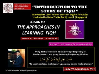IN THE NAME OF ALLAH,
              MOST COMPASSIONATE,
              MOST MERCIFUL.              “INTRODUCTION TO THE
                                             STUDY OF FIQH ”
                                         Intermediate Level Islamic course in English for Adults
                                          conducted by Ustaz Zhulkeflee Hj Ismail (Singapore)

                                      LESSON # 2 –
                  THE APPROACHES IN
                    LEARNING FIQH
                         SPECIFIC TO THE CONTEXT OF SINGAPORE


                                                            And say: O Lord! Increase for me my knowledge


                                            Using text & curriculum he has developed especially for
                                           Muslim converts and young Adult English-speaking Muslims.



                                      “To seek knowledge is obligatory upon every Muslim (male & female)”


All Rights Reserved © Zhulkeflee Hj Ismail (2013)
                                                )
                                                                           UPDATED 20 FEBRUARY 2013
 