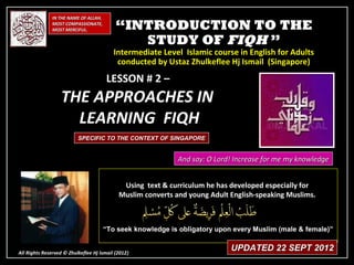 IN THE NAME OF ALLAH,
              MOST COMPASSIONATE,
              MOST MERCIFUL.               “INTRODUCTION TO THE
                                              STUDY OF FIQH ”
                                          Intermediate Level Islamic course in English for Adults
                                           conducted by Ustaz Zhulkeflee Hj Ismail (Singapore)

                                      LESSON # 2 –
                  THE APPROACHES IN
                    LEARNING FIQH
                          SPECIFIC TO THE CONTEXT OF SINGAPORE


                                                             And say: O Lord! Increase for me my knowledge


                                             Using text & curriculum he has developed especially for
                                            Muslim converts and young Adult English-speaking Muslims.



                                      “To seek knowledge is obligatory upon every Muslim (male & female)”


All Rights Reserved © Zhulkeflee Hj Ismail (2012)
                                                )
                                                                            UPDATED 22 SEPT 2012
 