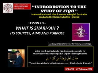 IN THE NAME OF ALLAH,
  MOST COMPASSIONATE,
  MOST MERCIFUL.             “INTRODUCTION TO THE
                                STUDY OF FIQH ”
                             Intermediate Level Islamic course in English for Adults
                                   conducted by Ustaz Zhulkeflee Hj Ismail

                          LESSON # 3 –
   WHAT IS SHARI-’AH ?
ITS SOURCES, AIMS AND PURPOSE

                                               And say: O Lord! Increase for me my knowledge


                               Using text & curriculum he has developed especially for
                              Muslim converts and young Adult English-speaking Muslims.



                          “To seek knowledge is obligatory upon every Muslim (male & female)”


                                                                UPDATED – 27 February 2013
 