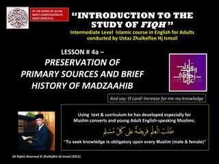 IN THE NAME OF ALLAH,
              MOST COMPASSIONATE,
              MOST MERCIFUL.              “INTRODUCTION TO THE
                                             STUDY OF FIQH ”
                                         Intermediate Level Islamic course in English for Adults
                                               conducted by Ustaz Zhulkeflee Hj Ismail

                                   LESSON # 4a –
           PRESERVATION OF
      PRIMARY SOURCES AND BRIEF
        HISTORY OF MADZAAHIB
                                                            And say: O Lord! Increase for me my knowledge


                                            Using text & curriculum he has developed especially for
                                           Muslim converts and young Adult English-speaking Muslims.



                                      “To seek knowledge is obligatory upon every Muslim (male & female)”


All Rights Reserved © Zhulkeflee Hj Ismail (2013)
                                                )
 