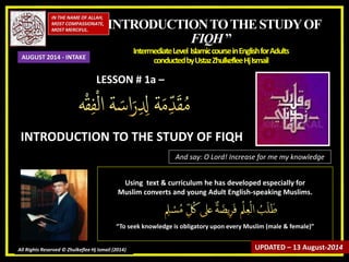 “INTRODUCTIONTOTHESTUDYOF
FIQH”
IntermediateLevel IslamiccourseinEnglishforAdults
conductedbyUstazZhulkefleeHjIsmail
IN THE NAME OF ALLAH,
MOST COMPASSIONATE,
MOST MERCIFUL.
All Rights Reserved © Zhulkeflee Hj Ismail (2014)
LESSON # 1a –
INTRODUCTION TO THE STUDY OF FIQH
And say: O Lord! Increase for me my knowledge
Using text & curriculum he has developed especially for
Muslim converts and young Adult English-speaking Muslims.
“To seek knowledge is obligatory upon every Muslim (male & female)”
UPDATED – 13 August-2014
AUGUST 2014 - INTAKE
 
