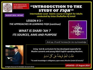 ““INTRODUCTION TO THEINTRODUCTION TO THE
STUDY OFSTUDY OF FIQHFIQH ””
Intermediate Level Islamic course in English for AdultsIntermediate Level Islamic course in English for Adults
conducted by Ustaz Zhulkeflee Hj Ismailconducted by Ustaz Zhulkeflee Hj Ismail
IN THE NAME OF ALLAH,IN THE NAME OF ALLAH,
MOST COMPASSIONATE,MOST COMPASSIONATE,
MOST MERCIFUL.MOST MERCIFUL.
All Rights Reserved © Zhulkeflee Hj Ismail (2014))
And say: O Lord! Increase for me my knowledge
Using text & curriculum he has developed especially forUsing text & curriculum he has developed especially for
Muslim converts and young Adult English-speaking Muslims.Muslim converts and young Adult English-speaking Muslims.
““To seek knowledge is obligatory upon every Muslim (male & female)”To seek knowledge is obligatory upon every Muslim (male & female)”
UPDATED – 27 AugustUPDATED – 27 August-2014-2014
AUGUST 2014 - INTAKEAUGUST 2014 - INTAKE
LESSON # 3 –LESSON # 3 –
THE APPROACHES IN LEARNING FIQH (continue)THE APPROACHES IN LEARNING FIQH (continue)
WHAT IS SHARI-’AH ?WHAT IS SHARI-’AH ?
ITS SOURCES, AIMS AND PURPOSEITS SOURCES, AIMS AND PURPOSE
 