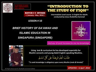 IN THE NAME OF ALLAH,IN THE NAME OF ALLAH,
MOST COMPASSIONATE,MOST COMPASSIONATE,
MOST MERCIFUL.MOST MERCIFUL.
All Rights Reserved © Zhulkeflee Hj Ismail (2016))
LESSON # 10LESSON # 10
BRIEF HISTORY OF DA’AWAH ANDBRIEF HISTORY OF DA’AWAH AND
ISLAMIC EDUCATION INISLAMIC EDUCATION IN
SINGAPURA (SINGAPORE)SINGAPURA (SINGAPORE)
Using text & curriculum he has developed especially forUsing text & curriculum he has developed especially for
Muslim converts and young Adult English-speaking Muslims.Muslim converts and young Adult English-speaking Muslims.
““To seek knowledge is obligatory upon every Muslim (male & female)”To seek knowledge is obligatory upon every Muslim (male & female)”
UPDATED – 6UPDATED – 6 April 2016April 2016
BATCH # 5 INTAKE
– [ January - May 2016 ] Intermediate Level course in English for AdultsIntermediate Level course in English for Adults
conducted by Ustaz Zhulkeflee Hj Ismailconducted by Ustaz Zhulkeflee Hj Ismail
And say: O Lord! Increase for me my knowledgeAnd say: O Lord! Increase for me my knowledge
 