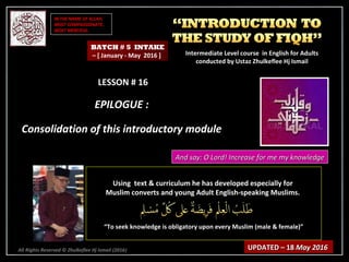 IN THE NAME OF ALLAH,IN THE NAME OF ALLAH,
MOST COMPASSIONATE,MOST COMPASSIONATE,
MOST MERCIFUL.MOST MERCIFUL.
All Rights Reserved © Zhulkeflee Hj Ismail (2016))
LESSON # 16LESSON # 16
EPILOGUE :EPILOGUE :
Consolidation of this introductory moduleConsolidation of this introductory module
Using text & curriculum he has developed especially forUsing text & curriculum he has developed especially for
Muslim converts and young Adult English-speaking Muslims.Muslim converts and young Adult English-speaking Muslims.
““To seek knowledge is obligatory upon every Muslim (male & female)”To seek knowledge is obligatory upon every Muslim (male & female)”
UPDATED – 18UPDATED – 18 May 2016May 2016
BATCH # 5 INTAKE
– [ January - May 2016 ] Intermediate Level course in English for AdultsIntermediate Level course in English for Adults
conducted by Ustaz Zhulkeflee Hj Ismailconducted by Ustaz Zhulkeflee Hj Ismail
And say: O Lord! Increase for me my knowledgeAnd say: O Lord! Increase for me my knowledge
 
