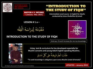 IN THE NAME OF ALLAH,IN THE NAME OF ALLAH,
MOST COMPASSIONATE,MOST COMPASSIONATE,
MOST MERCIFUL.MOST MERCIFUL.
All Rights Reserved © Zhulkeflee Hj Ismail (2016))
LESSON # 1 a –LESSON # 1 a –
INTRODUCTION TO THE STUDY OF FIQHINTRODUCTION TO THE STUDY OF FIQH
And say: O Lord! Increase for me my knowledge
Using text & curriculum he has developed especially forUsing text & curriculum he has developed especially for
Muslim converts and young Adult English-speaking Muslims.Muslim converts and young Adult English-speaking Muslims.
““To seek knowledge is obligatory upon every Muslim (male & female)”To seek knowledge is obligatory upon every Muslim (male & female)”
UPDATED –UPDATED – January 2016January 2016
BATCH # 5 INTAKE
– [ January - May 2016 ] Intermediate Level course in English for AdultsIntermediate Level course in English for Adults
conducted by Ustaz Zhulkeflee Hj Ismailconducted by Ustaz Zhulkeflee Hj Ismail
 
