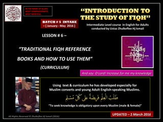 IN THE NAME OF ALLAH,IN THE NAME OF ALLAH,
MOST COMPASSIONATE,MOST COMPASSIONATE,
MOST MERCIFUL.MOST MERCIFUL.
All Rights Reserved © Zhulkeflee Hj Ismail (2016))
LESSON # 6 –LESSON # 6 –
““TRADITIONAL FIQH REFERENCETRADITIONAL FIQH REFERENCE
BOOKS AND HOW TO USE THEM”BOOKS AND HOW TO USE THEM”
(CURRICULUM)(CURRICULUM)
Using text & curriculum he has developed especially forUsing text & curriculum he has developed especially for
Muslim converts and young Adult English-speaking Muslims.Muslim converts and young Adult English-speaking Muslims.
““To seek knowledge is obligatory upon every Muslim (male & female)”To seek knowledge is obligatory upon every Muslim (male & female)”
UPDATED – 2UPDATED – 2 March 2016March 2016
BATCH # 5 INTAKE
– [ January - May 2016 ] Intermediate Level course in English for AdultsIntermediate Level course in English for Adults
conducted by Ustaz Zhulkeflee Hj Ismailconducted by Ustaz Zhulkeflee Hj Ismail
And say: O Lord! Increase for me my knowledgeAnd say: O Lord! Increase for me my knowledge
 