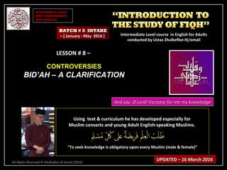 IN THE NAME OF ALLAH,IN THE NAME OF ALLAH,
MOST COMPASSIONATE,MOST COMPASSIONATE,
MOST MERCIFUL.MOST MERCIFUL.
All Rights Reserved © Zhulkeflee Hj Ismail (2016))
LESSON # 8 –LESSON # 8 –
CONTROVERSIESCONTROVERSIES
BID’AH – A CLARIFICATIONBID’AH – A CLARIFICATION
Using text & curriculum he has developed especially forUsing text & curriculum he has developed especially for
Muslim converts and young Adult English-speaking Muslims.Muslim converts and young Adult English-speaking Muslims.
““To seek knowledge is obligatory upon every Muslim (male & female)”To seek knowledge is obligatory upon every Muslim (male & female)”
UPDATED – 16UPDATED – 16 March 2016March 2016
BATCH # 5 INTAKE
– [ January - May 2016 ] Intermediate Level course in English for AdultsIntermediate Level course in English for Adults
conducted by Ustaz Zhulkeflee Hj Ismailconducted by Ustaz Zhulkeflee Hj Ismail
And say: O Lord! Increase for me my knowledgeAnd say: O Lord! Increase for me my knowledge
 
