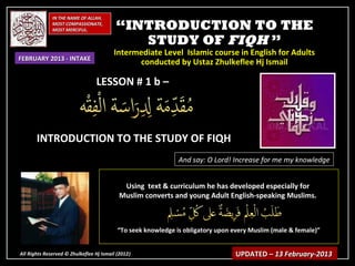 IN THE NAME OF ALLAH,
              MOST COMPASSIONATE,
              MOST MERCIFUL.              “INTRODUCTION TO THE
                                             STUDY OF FIQH ”
                                         Intermediate Level Islamic course in English for Adults
FEBRUARY 2013 - INTAKE
                                               conducted by Ustaz Zhulkeflee Hj Ismail

                                 LESSON # 1 b –



       INTRODUCTION TO THE STUDY OF FIQH
                                                               And say: O Lord! Increase for me my knowledge


                                            Using text & curriculum he has developed especially for
                                           Muslim converts and young Adult English-speaking Muslims.



                                           “To seek knowledge is obligatory upon every Muslim (male & female)”


All Rights Reserved © Zhulkeflee Hj Ismail (2012)
                                                )                                 UPDATED – 13 February-2013
 