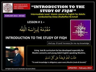 IN THE NAME OF ALLAH,
              MOST COMPASSIONATE,
              MOST MERCIFUL.              “INTRODUCTION TO THE
                                             STUDY OF FIQH ”
                                         Intermediate Level Islamic course in English for Adults
FEBRUARY 2013 - INTAKE
                                               conducted by Ustaz Zhulkeflee Hj Ismail

                                   LESSON # 1 –



INTRODUCTION TO THE STUDY OF FIQH
                                                               And say: O Lord! Increase for me my knowledge


                                            Using text & curriculum he has developed especially for
                                           Muslim converts and young Adult English-speaking Muslims.



                                           “To seek knowledge is obligatory upon every Muslim (male & female)”


All Rights Reserved © Zhulkeflee Hj Ismail (2012)
                                                )                                      UPDATED – February 2013
 
