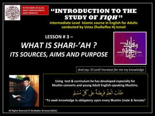 IN THE NAME OF ALLAH,
              MOST COMPASSIONATE,
              MOST MERCIFUL.              “INTRODUCTION TO THE
                                             STUDY OF FIQH ”
                                         Intermediate Level Islamic course in English for Adults
                                               conducted by Ustaz Zhulkeflee Hj Ismail

                                      LESSON # 3 –
            WHAT IS SHARI-’AH ?
 ITS SOURCES, AIMS AND PURPOSE

                                                            And say: O Lord! Increase for me my knowledge


                                            Using text & curriculum he has developed especially for
                                           Muslim converts and young Adult English-speaking Muslims.



                                      “To seek knowledge is obligatory upon every Muslim (male & female)”


All Rights Reserved © Zhulkeflee Hj Ismail (2012)
                                                )
 