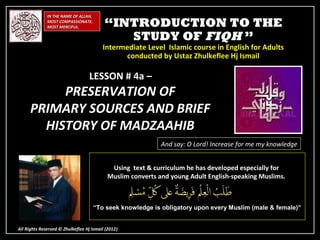 IN THE NAME OF ALLAH,
              MOST COMPASSIONATE,
              MOST MERCIFUL.              “INTRODUCTION TO THE
                                             STUDY OF FIQH ”
                                         Intermediate Level Islamic course in English for Adults
                                               conducted by Ustaz Zhulkeflee Hj Ismail

                                   LESSON # 4a –
           PRESERVATION OF
      PRIMARY SOURCES AND BRIEF
        HISTORY OF MADZAAHIB
                                                            And say: O Lord! Increase for me my knowledge


                                            Using text & curriculum he has developed especially for
                                           Muslim converts and young Adult English-speaking Muslims.



                                      “To seek knowledge is obligatory upon every Muslim (male & female)”


All Rights Reserved © Zhulkeflee Hj Ismail (2012)
                                                )
 