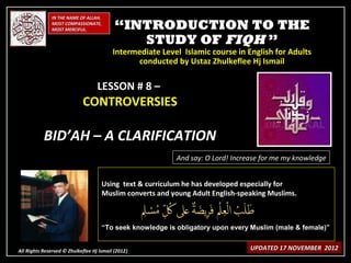 IN THE NAME OF ALLAH,
              MOST COMPASSIONATE,
              MOST MERCIFUL.               “INTRODUCTION TO THE
                                              STUDY OF FIQH ”
                                          Intermediate Level Islamic course in English for Adults
                                                conducted by Ustaz Zhulkeflee Hj Ismail

                                   LESSON # 8 –
                            CONTROVERSIES

           BID’AH – A CLARIFICATION
                                                           And say: O Lord! Increase for me my knowledge


                                     Using text & curriculum he has developed especially for
                                     Muslim converts and young Adult English-speaking Muslims.



                                     “To seek knowledge is obligatory upon every Muslim (male & female)”


All Rights Reserved © Zhulkeflee Hj Ismail (2012)
                                                )                                UPDATED 17 NOVEMBER 2012
 