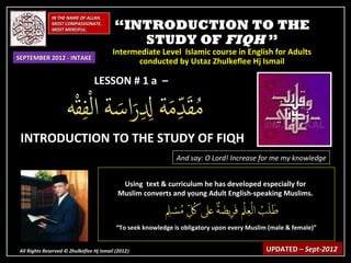 IN THE NAME OF ALLAH,
              MOST COMPASSIONATE,
              MOST MERCIFUL.              “INTRODUCTION TO THE
                                             STUDY OF FIQH ”
                                         Intermediate Level Islamic course in English for Adults
SEPTEMBER 2012 - INTAKE
                                               conducted by Ustaz Zhulkeflee Hj Ismail

                                 LESSON # 1 a –



 INTRODUCTION TO THE STUDY OF FIQH
                                                               And say: O Lord! Increase for me my knowledge


                                            Using text & curriculum he has developed especially for
                                           Muslim converts and young Adult English-speaking Muslims.



                                           “To seek knowledge is obligatory upon every Muslim (male & female)”


All Rights Reserved © Zhulkeflee Hj Ismail (2012)
                                                )                                            UPDATED – Sept-2012
 