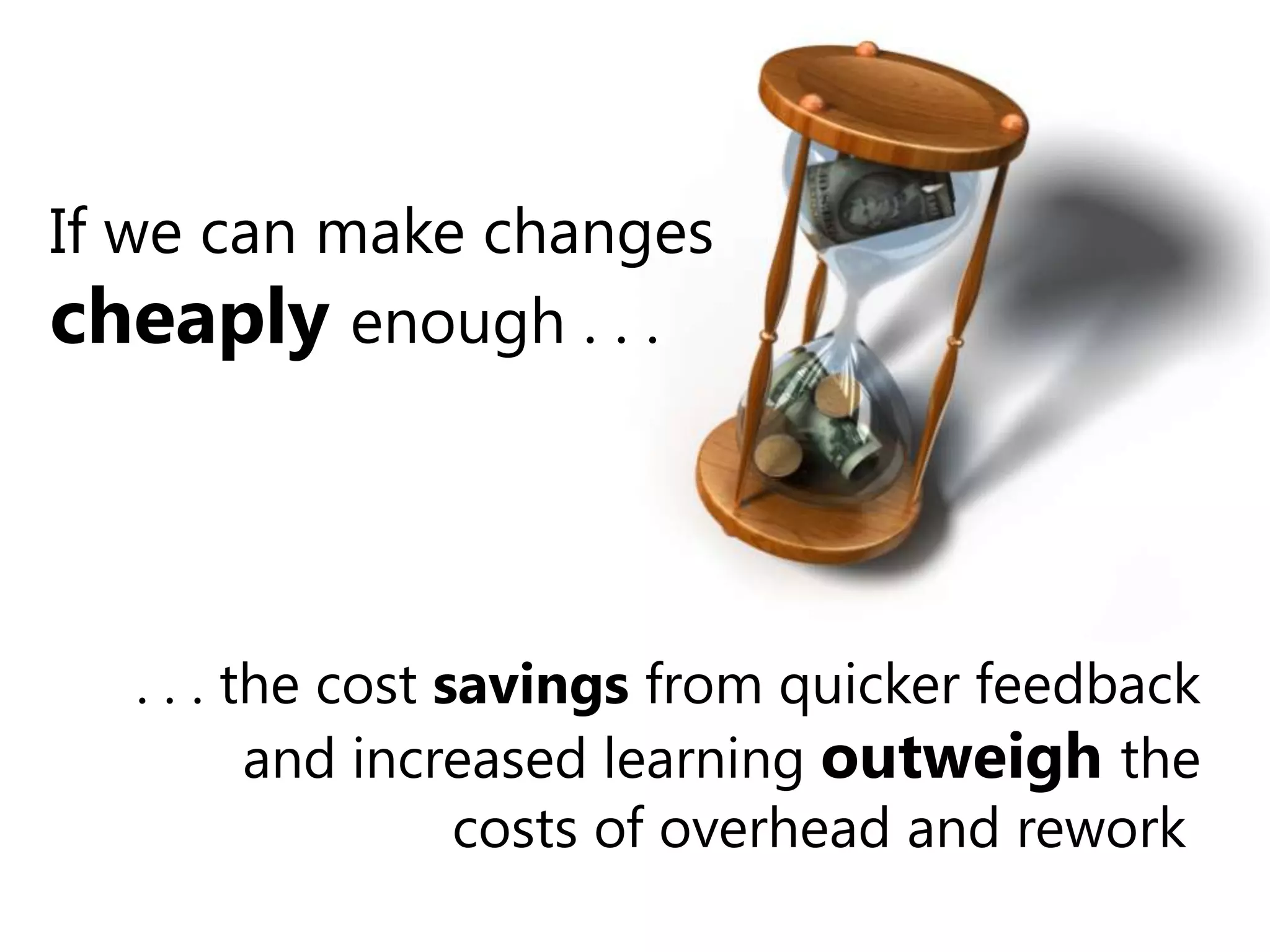 If we can make changes cheaply enough . . . . . . the cost savings from quicker feedback and increased learning outweighthe costs of overhead and rework.