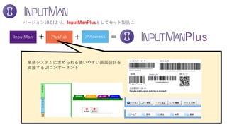 InputMan PlusPak JPAddress
業務システムに求められる使いやすい画面設計を
支援するUIコンポーネント
バージョン10.0Jより、InputManPlusとしてセット製品に
+ =+ Plus
 