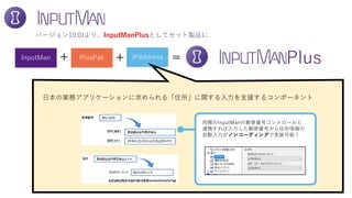 InputMan PlusPak JPAddress
バージョン10.0Jより、InputManPlusとしてセット製品に
+ =+ Plus
日本の業務アプリケーションに求められる「住所」に関する入力を支援するコンポーネント
同梱のInputManの郵便番号コントロールと
連携すれば入力した郵便番号から住所情報の
自動入力がノンコーディングで実装可能！
 