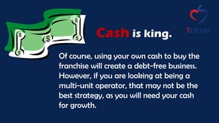 Cash
Of course, using your own cash to buy the
franchise will create a debt-free business.
However, if you are looking at being a
multi-unit operator, that may not be the
best strategy, as you will need your cash
for growth.
is king.
 