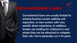 Conventional loans are usually limited to
existing business owners seeking unit
expansion, or new owners with very
specific direct experience. In addition,
lenders are looking for collateral in real
estate that can be attached to mitigate
their risk. Terms generally run 5-10 years.
Conventional Loan
 