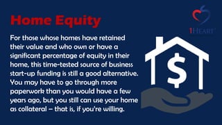 For those whose homes have retained
their value and who own or have a
significant percentage of equity in their
home, this time-tested source of business
start-up funding is still a good alternative.
You may have to go through more
paperwork than you would have a few
years ago, but you still can use your home
as collateral – that is, if you’re willing.
Home Equity
 