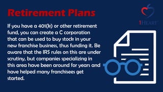 If you have a 401(k) or other retirement
fund, you can create a C corporation
that can be used to buy stock in your
new franchise business, thus funding it. Be
aware that the IRS rules on this are under
scrutiny, but companies specializing in
this area have been around for years and
have helped many franchisees get
started.
Retirement Plans
 