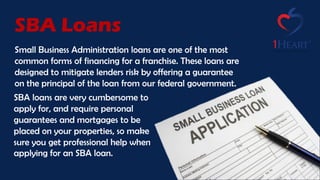 Small Business Administration loans are one of the most
common forms of financing for a franchise. These loans are
designed to mitigate lenders risk by offering a guarantee
on the principal of the loan from our federal government.
SBA Loans
SBA loans are very cumbersome to
apply for, and require personal
guarantees and mortgages to be
placed on your properties, so make
sure you get professional help when
applying for an SBA loan.
 