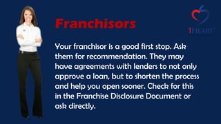Franchisors
Your franchisor is a good first stop. Ask
them for recommendation. They may
have agreements with lenders to not only
approve a loan, but to shorten the process
and help you open sooner. Check for this
in the Franchise Disclosure Document or
ask directly.
 