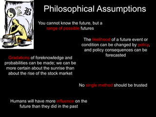 Philosophical Assumptions
Humans will have more influence on the
future than they did in the past
You cannot know the future, but a
range of possible futures
The likelihood of a future event or
condition can be changed by policy,
and policy consequences can be
forecasted
Gradations of foreknowledge and
probabilities can be made; we can be
more certain about the sunrise than
about the rise of the stock market
No single method should be trusted
 
