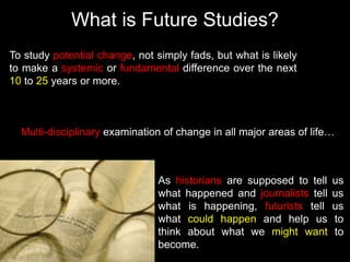 What is Future Studies?
To study potential change, not simply fads, but what is likely
to make a systemic or fundamental difference over the next
10 to 25 years or more.
As historians are supposed to tell us
what happened and journalists tell us
what is happening, futurists tell us
what could happen and help us to
think about what we might want to
become.
Multi-disciplinary examination of change in all major areas of life…
 