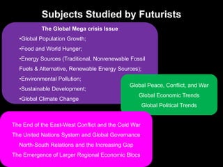 Subjects Studied by Futurists
The Global Mega crisis Issue
•Global Population Growth;
•Food and World Hunger;
•Energy Sources (Traditional, Nonrenewable Fossil
Fuels & Alternative, Renewable Energy Sources);
•Environmental Pollution;
•Sustainable Development;
•Global Climate Change
Global Peace, Conflict, and War
Global Economic Trends
Global Political Trends
The End of the East-West Conflict and the Cold War
The United Nations System and Global Governance
North-South Relations and the Increasing Gap
The Emergence of Larger Regional Economic Blocs
 