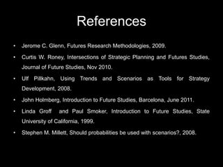 References
• Jerome C. Glenn, Futures Research Methodologies, 2009.
• Curtis W. Roney, Intersections of Strategic Planning and Futures Studies,
Journal of Future Studies, Nov 2010.
• Ulf Pillkahn, Using Trends and Scenarios as Tools for Strategy
Development, 2008.
• John Holmberg, Introduction to Future Studies, Barcelona, June 2011.
• Linda Groff and Paul Smoker, Introduction to Future Studies, State
University of California, 1999.
• Stephen M. Millett, Should probabilities be used with scenarios?, 2008.
 