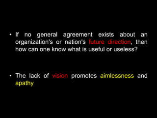 • If no general agreement exists about an
organization's or nation's future direction, then
how can one know what is useful or useless?
• The lack of vision promotes aimlessness and
apathy
 