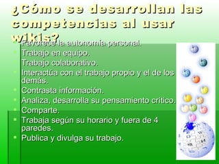 ¿Cómo se desarrollan las competencias al usar wikis? Favorece la autonomía personal. Trabajo en equipo. Trabajo colaborativo. Interactúa con el trabajo propio y el de los demás. Contrasta información. Analiza, desarrolla su pensamiento crítico. Comparte. Trabaja según su horario y fuera de 4 paredes. Publica y divulga su trabajo. 