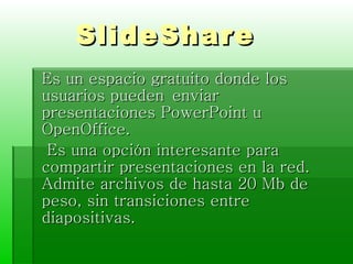 SlideShare Es un espacio gratuito donde los usuarios pueden enviar presentaciones PowerPoint u OpenOffice. Es una opción interesante para compartir presentaciones en la red. Admite archivos de hasta 20 Mb de peso, sin transiciones entre diapositivas.  