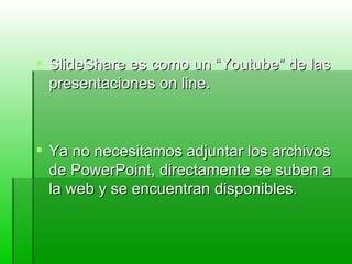 SlideShare es como un “Youtube” de las presentaciones on line. Ya no necesitamos adjuntar los archivos de PowerPoint, directamente se suben a la web y se encuentran disponibles. 
