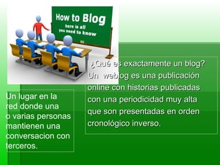 ¿Qué es exactamente un blog?  Un  weblog es una publicación  online con historias publicadas  con una periodicidad muy alta  que son presentadas en orden  cronológico inverso. Un lugar en la  red donde una  o varias personas  mantienen una  conversacion con  terceros.  