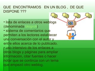 QUE  ENCONTRAMOS  EN UN BLOG ,  DE QUE DISPONE ??? lista de enlaces a otros weblogs (denominada  blogroll ) sistema de comentarios que permiten a los lectores establecer una conversación con el autor y entre ellos acerca de lo publicado.  uso intensivo de los enlaces a otros blogs y páginas para ampliar información, citar fuentes o hacer notar que se continúa con un tema que empezó otro weblog. 