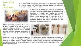 EVOLUCIÓN
DE
LA MADERA:
En la antigüedad, los refugios naturales ya no brindaban seguridad
suficiente al hombre por lo que comenzaron a fabricar chozas con las
ramas secas que caían de los arboles.
Se dice que la madera fue uno de los primeros
materiales que se emplearon para la construcción de
albergues. A medida que pasaba el tiempo,
aparecieron las hachas y cuchillos fabricados en
piedra, lo cual permitió que los primitivos cortaran
trozos más gruesos de madera y devastarlos hasta
conseguían material más duro y resistente para sus
albergues y demás construcciones.
El hombre sintió la necesidad al ver que sus
pequeños refugios no le proporcionaban la
seguridad suficiente comenzó a fabricar sus
propias viviendas sin duda alguna podemos
decir que uso como principal herramienta las
ramas de madera seca que recolectaban del
suelo.
Al pasar el tiempo se fue modernizando no solo la forma de fabricar viviendas sino también la
forma de conseguir la madera puesto que habían mejores elementos para obtener un material. Sin
embargo, la madera producía fuertes incendios a causa de sus propiedades fueron encontrando
nuevas herramientas de construcción como el adobe lo que hizo que la madera ya no fuera tan
utilizada en este campo.
 