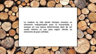 La madera ha sido desde tiempos remotos un
elemento indispensable para la humanidad y
aunque en una época determinada dejo de ser
usada retomo su uso para seguir siendo un
elemento de gran utilidad.
 