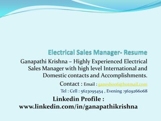 Electrical Sales Manager- Resume   Ganapathi Krishna – Highly Experienced Electrical Sales Manager with high level International and Domestic contacts and Accomplishments. Contact : Email : ganesh006@hotmail.com Tel : Cell : 5623095454 , Evening :5629266068 Linkedin Profile : www.linkedin.com/in/ganapathikrishna 