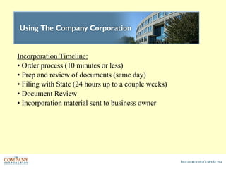 Incorporation Timeline:   Order process (10 minutes or less) Prep and review of documents (same day) Filing with State (24 hours up to a couple weeks) Document Review Incorporation material sent to business owner 