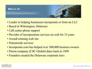 Leader in helping businesses incorporate or form an LLC Based in Wilmington, Delaware Call center phone support Provider of incorporation services on web for 15 years Award-winning web site Nationwide services Incorporate.com has helped over 300,000 business owners Parent company (CSC Global) dates back to 1899 Founders created the Delaware corporate laws 